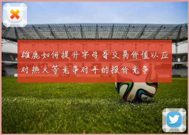 雄鹿如何提升字母哥交易价值以应对热火等竞争对手的报价竞争