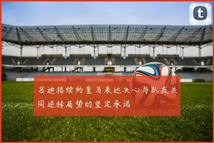 吕迪格续约皇马表达决心与队友共同逆转局势的坚定承诺