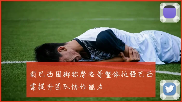 前巴西国脚称摩洛哥整体性强巴西需提升团队协作能力