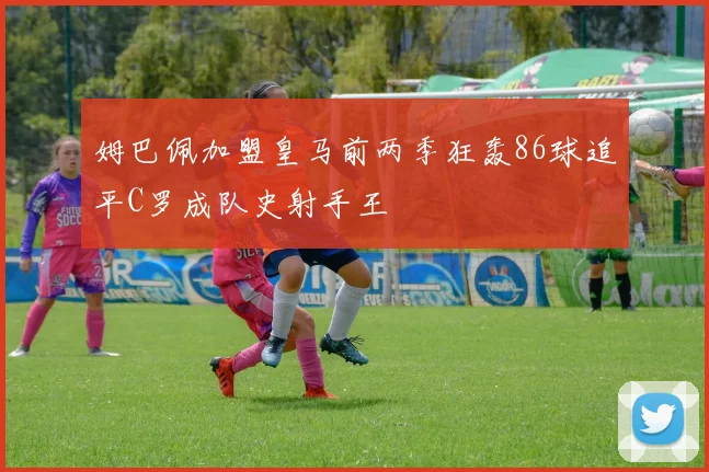 姆巴佩加盟皇马前两季狂轰86球追平C罗成队史射手王