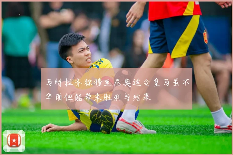 马特拉齐称穆里尼奥适合皇马虽不华丽但能带来胜利与结果