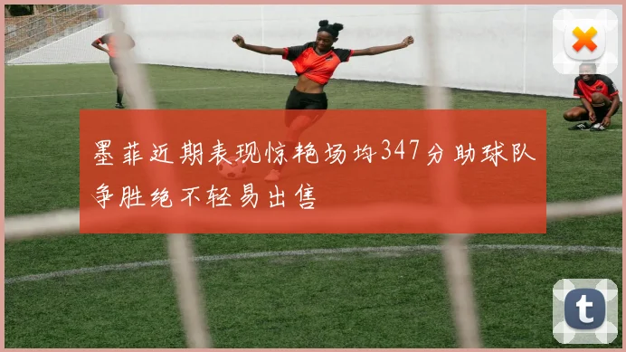 墨菲近期表现惊艳场均347分助球队争胜绝不轻易出售