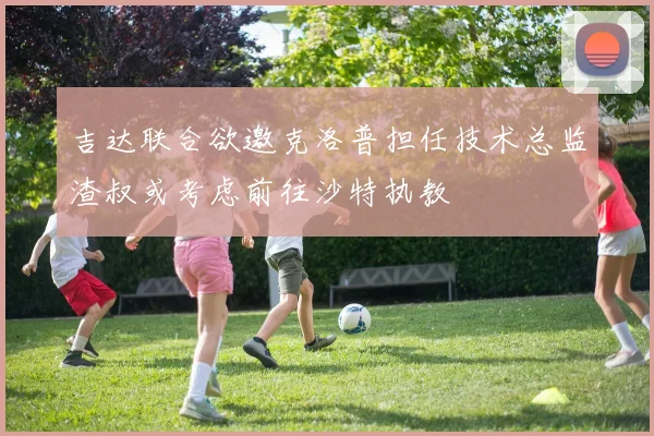 吉达联合欲邀克洛普担任技术总监渣叔或考虑前往沙特执教