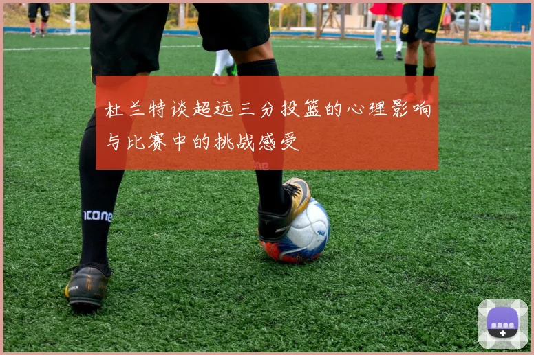 杜兰特谈超远三分投篮的心理影响与比赛中的挑战感受