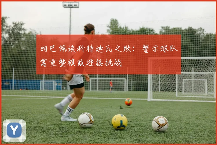 姆巴佩谈科特迪瓦之败：警示球队需重整旗鼓迎接挑战