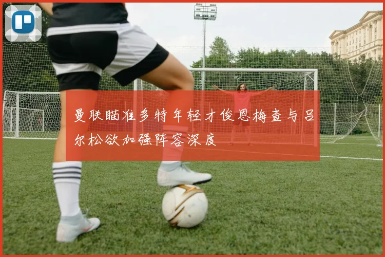 曼联瞄准多特年轻才俊恩梅查与吕尔松欲加强阵容深度