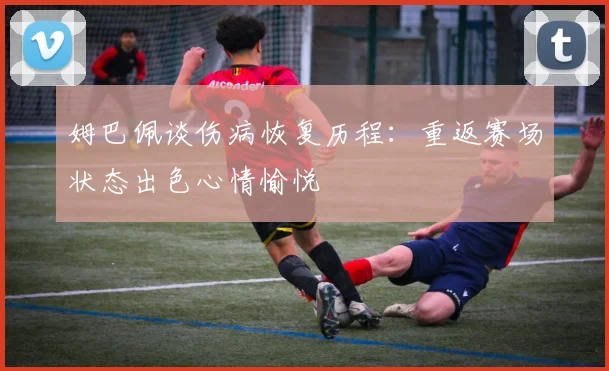 姆巴佩谈伤病恢复历程：重返赛场状态出色心情愉悦