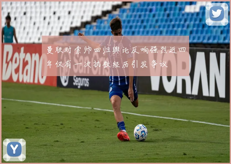 曼联对索帅回归舆论反响强烈近四年仅有一次执教经历引发争议