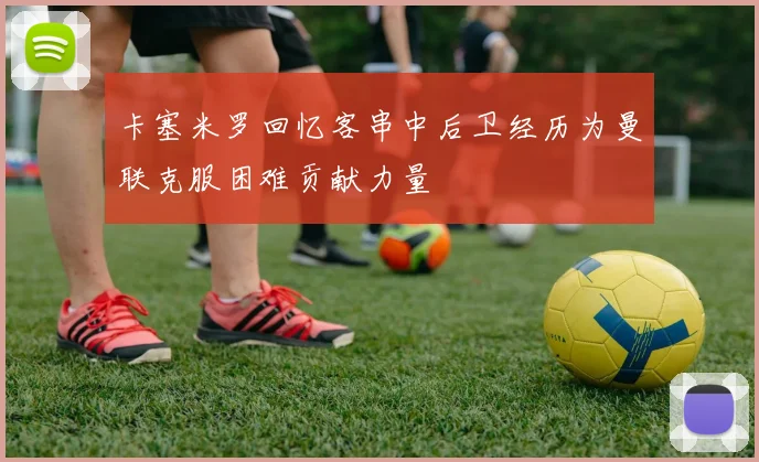 卡塞米罗回忆客串中后卫经历为曼联克服困难贡献力量