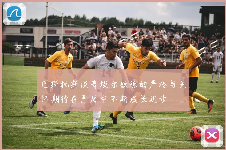 巴斯托斯谈普埃尔教练的严格与关怀期待在严厉中不断成长进步