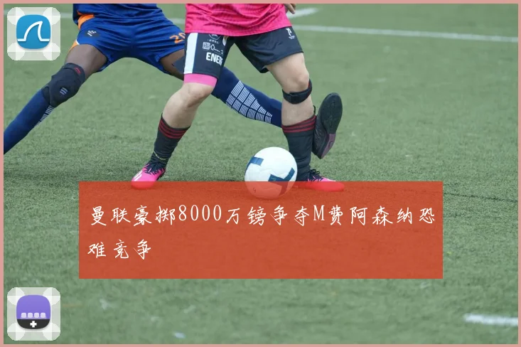 曼联豪掷8000万镑争夺M费阿森纳恐难竞争