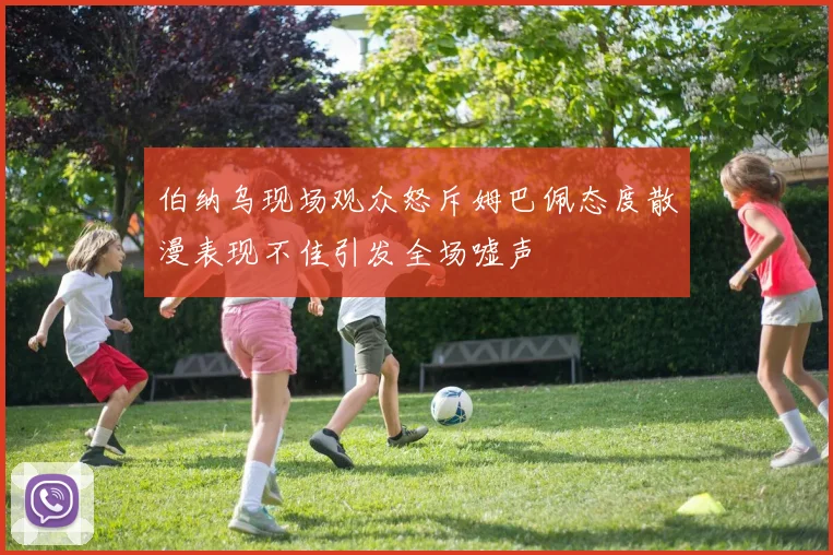 伯纳乌现场观众怒斥姆巴佩态度散漫表现不佳引发全场嘘声