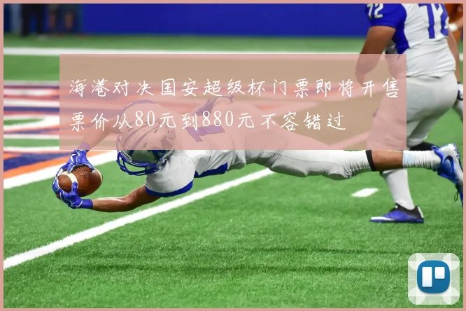海港对决国安超级杯门票即将开售票价从80元到880元不容错过