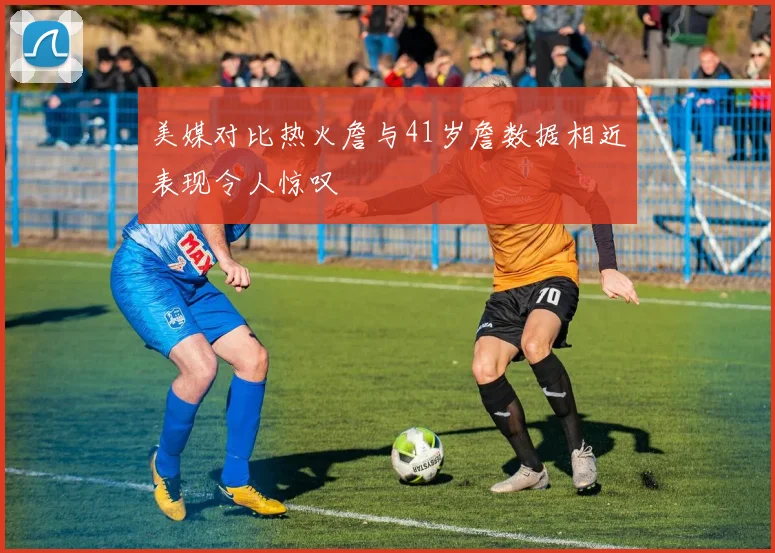 美媒对比热火詹与41岁詹数据相近表现令人惊叹