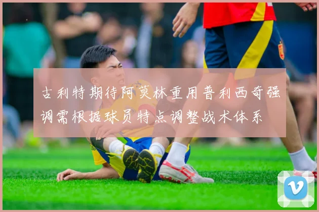 古利特期待阿莫林重用普利西奇强调需根据球员特点调整战术体系