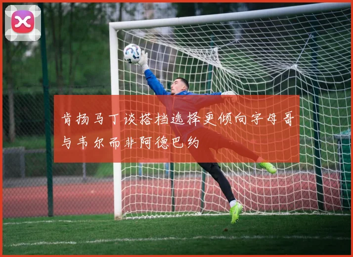 肯扬马丁谈搭档选择更倾向字母哥与韦尔而非阿德巴约