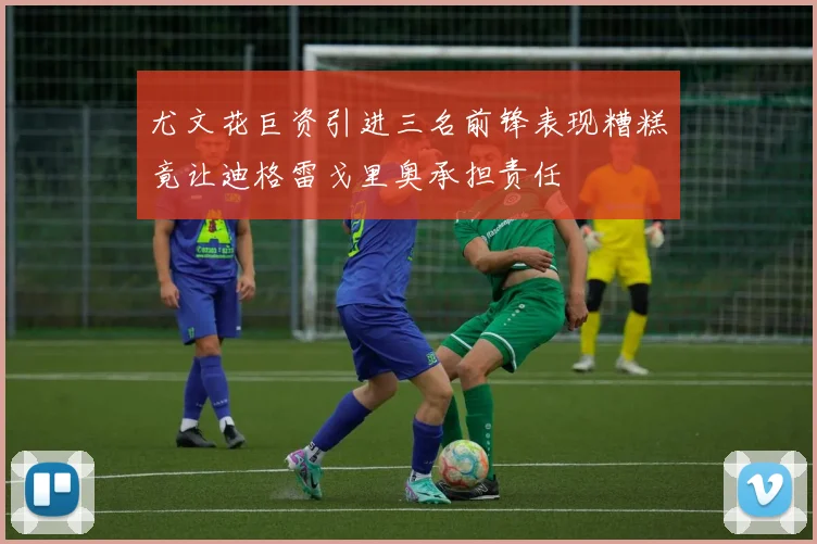 尤文花巨资引进三名前锋表现糟糕竟让迪格雷戈里奥承担责任