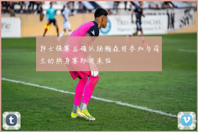 郭士强赛后确认杨瀚森将参加与荷兰的热身赛即将来临