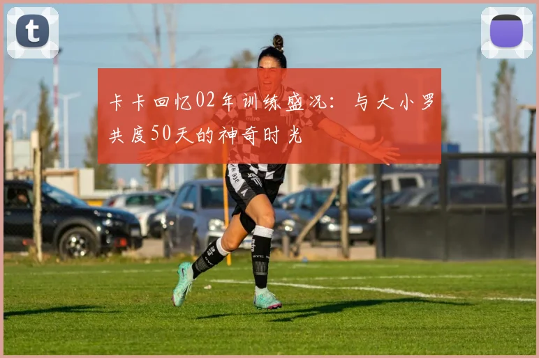 卡卡回忆02年训练盛况：与大小罗共度50天的神奇时光