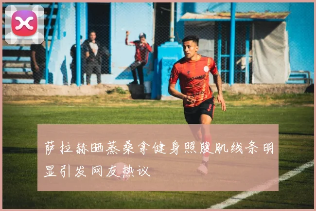 萨拉赫晒蒸桑拿健身照腹肌线条明显引发网友热议