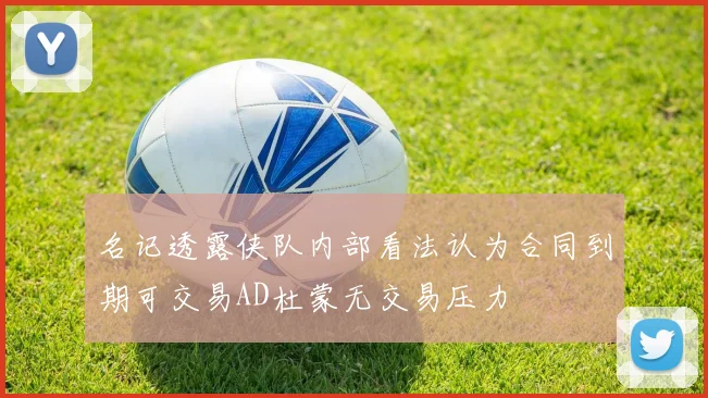 名记透露侠队内部看法认为合同到期可交易AD杜蒙无交易压力