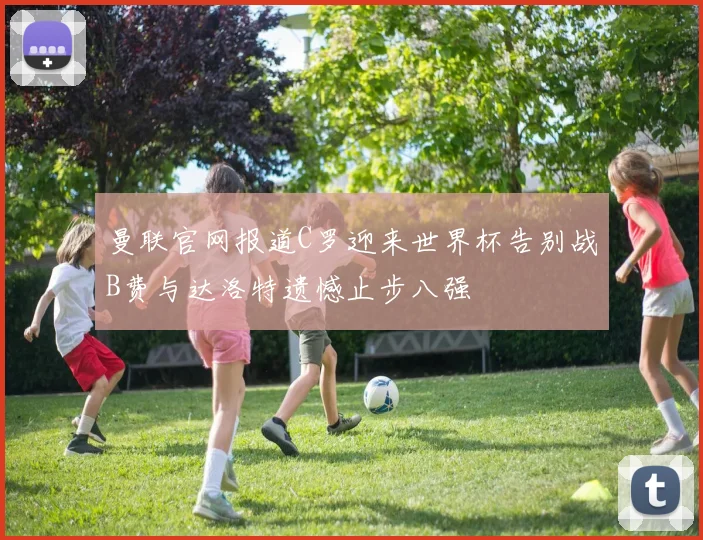 曼联官网报道C罗迎来世界杯告别战B费与达洛特遗憾止步八强