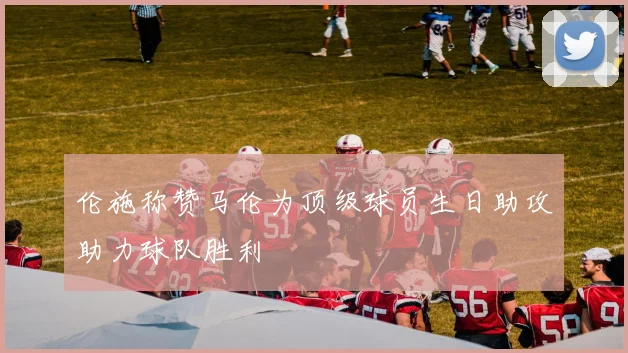 伦施称赞马伦为顶级球员生日助攻助力球队胜利