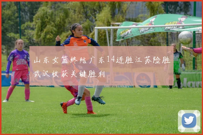山东女篮终结广东14连胜江苏险胜武汉收获关键胜利