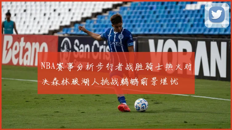 NBA赛事分析步行者战胜骑士热火对决森林狼湖人挑战鹈鹕前景堪忧