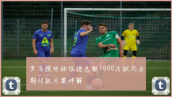 罗马报价林伍德总额5000万欧元分期付款方案详解