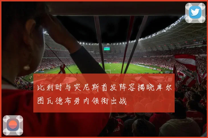 比利时与突尼斯首发阵容揭晓库尔图瓦德布劳内领衔出战